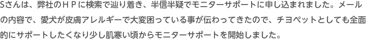 Sさんは、弊社のHPに検索で辿り着き、半信半疑でモニターサポートに申し込まれました。メールの内容で、愛犬が皮膚アレルギーで大変困っている事が伝わってきたので、チヨペットとしても全面的にサポートしたくなり少し肌寒い頃からモニターサポートを開始しました。