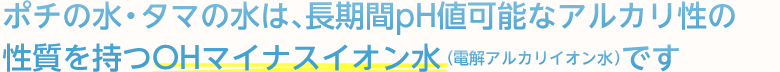 ポチの水・タマの水は、長期間pH値可能なアルカリ性の性質を持つOHマイナスイオン水(電解アルカリイオン水)です