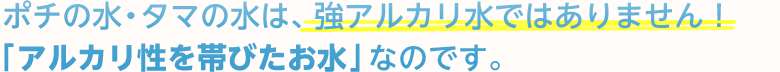 ポチの水・タマの水は、強アルカリ水ではありません!「アルカリ性を帯びたお水」なのです。