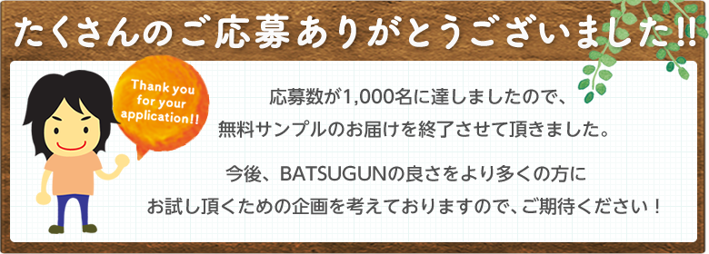 たくさんのご応募ありがとうございました!!応募数が1,000名に達しましたので、今後、BATSUGUNの良さをより多くの方にお試し頂くための企画を考えておりますので、ご期待ください!無料サンプルのお届けを終了させて頂きました。